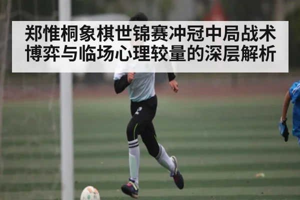 郑惟桐象棋世锦赛冲冠中局战术博弈与临场心理较量的深层解析