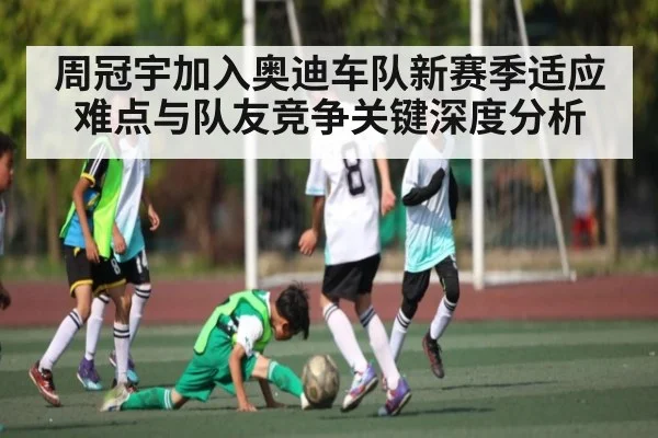 周冠宇加入奥迪车队新赛季适应难点与队友竞争关键深度分析