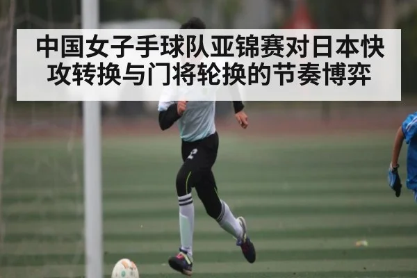 中国女子手球队亚锦赛对日本快攻转换与门将轮换的节奏博弈